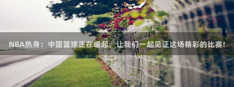 NBA热身：中国篮球正在崛起，让我们一起见证这场精彩的比赛!